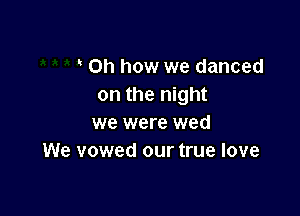 Oh how we danced
on the night

we were wed
We vowed our true love