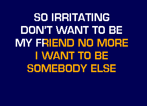 SO IRRITATING
DON'T WANT TO BE
MY FRIEND NO MORE
I WANT TO BE
SOMEBODY ELSE