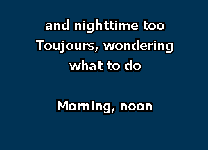 and nighttime too
Toujours, wondering
what to do

Morning, noon