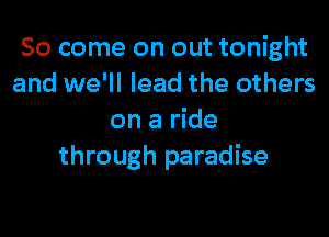 So come on out tonight
and we'll lead the others
on a ride
through paradise