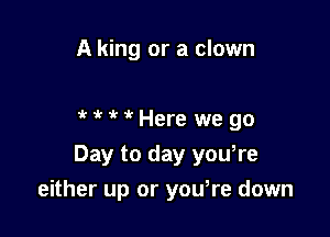 A king or a clown

HfMHere wego

Day to day you,re
either up or yowre down
