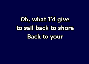 Oh, what I'd give
to sail back to shore

Back to your