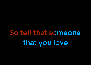 So tell that someone
that you love