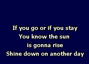 If you go or if you stay

You know the sun
is gonna rise
Shine down on another day