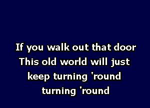 If you walk out that door

This old world will just
keep turning 'round
turning 'round