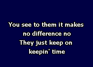 You see to them it makes
no difference no
They just keep on

keepin' time