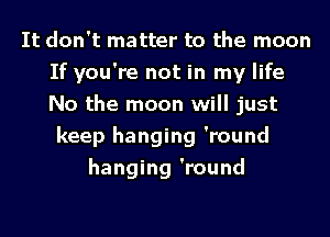 It don't matter to the moon
If you're not in my life
No the moon will just

keep hanging 'round
hanging 'round