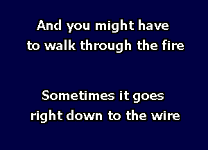 And you might have
to walk through the fire

Sometimes it goes
right down to the wire