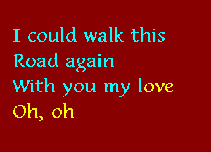 I could walk this
Road again

With you my love
Oh, oh