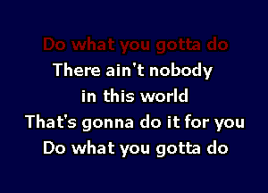 There ain't nobody

in this world
That's gonna do it for you
Do what you gotta do