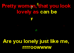 Pretty womanfthat you look
lovely as can be

9

II

Are you lonely just like me,
rrrroowwww