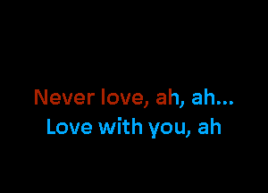 Never love, ah, ah...
Love with you, ah