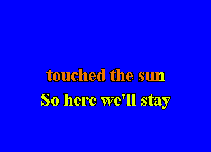 touched the sun

So here we'll stay