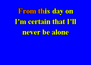 From this day on
I'm certain that I'll

never be alone