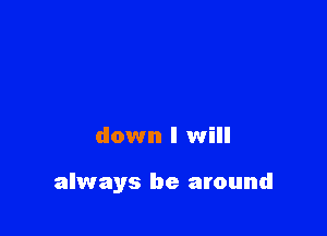 down I will

always be around
