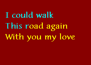 I could walk
This road again

With you my love