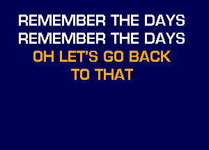 REMEMBER THE DAYS
REMEMBER THE DAYS
0H LET'S GO BACK
TO THAT