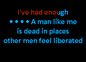 I've had enough
OOOOAmanlike me

is dead in places
other men feel liberated