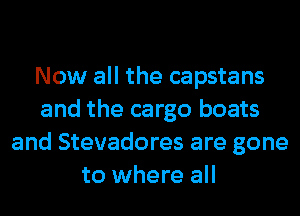 Now all the capstans
and the cargo boats
and Stevadores are gone
to where all