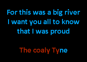 For this was a big river
lwant you all to know

that I was proud

The coaly Tyne