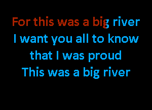 For this was a big river
lwant you all to know

that I was proud
This was a big river
