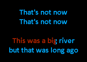 That's not now
That's not now

This was a big river
but that was long ago
