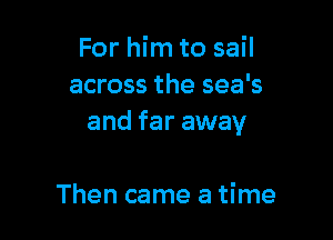 For him to sail
across the sea's

and far away

Then came a time