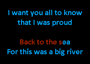 I want you all to know
that l was proud

Back to the sea
For this was a big river