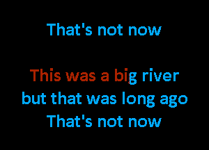 That's not now

This was a big river
but that was long ago
That's not now