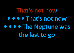 That's not now
0 o o 0 That's not now

0 o o o The Neptune was
the last to go