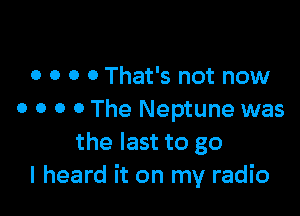 o o o 0 That's not now

0 o o o The Neptune was
the last to go
I heard it on my radio