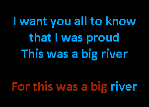 I want you all to know
that l was proud
This was a big river

For this was a big river