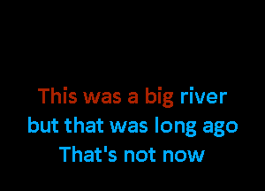 This was a big river
but that was long ago
That's not now