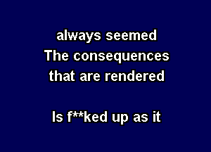 always seemed
The consequences

that are rendered

ls fidked up as it
