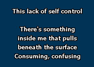 This lack of self control

There's something
inside me that pulls
beneath the surface

Consuming, confusing I