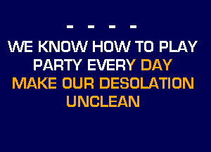 WE KNOW HOW TO PLAY
PARTY EVERY DAY
MAKE OUR DESOLATION
UNCLEAN