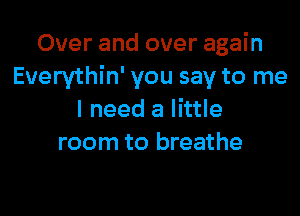 Over and over again
Everythin' you say to me

I need a little
room to breathe