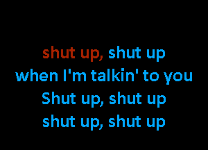 shut up, shut up

when I'm talkin' to you
Shut up, shut up
shut up, shut up