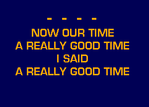 NOW OUR TIME
A REALLY GOOD TIME
I SAID
A REALLY GOOD TIME
