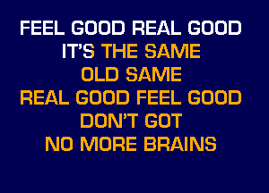 FEEL GOOD REAL GOOD
ITS THE SAME
OLD SAME
REAL GOOD FEEL GOOD
DON'T GOT
NO MORE BRAINS