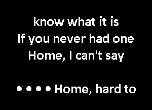 know what it is
If you never had one

Home, I can't say

0 o o 0 Home, hard to