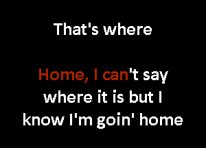 That's where

Home, I can't say
where it is but I
know I'm goin' home