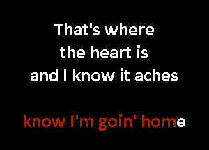 That's where
the heart is
and I know it aches

know I'm goin' home