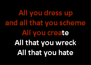 All you dress up
and all that you scheme

All you create
All that you wreck
All that you hate