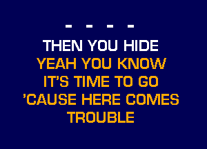 THEN YOU HIDE
YEAH YOU KNOW
IT'S TIME TO GO
'CAUSE HERE COMES
TROUBLE