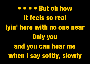 o o o o Butoh how
it feels so real
Iyin' here with no one near
Only you
and you can hear me
when I say softly, slowly