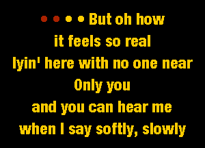 o o o o Butoh how
it feels so real
Iyin' here with no one near
Only you
and you can hear me
when I say softly, slowly