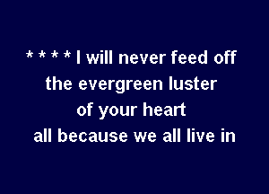 1 1 l' 1 I will never feed off
the evergreen luster

of your heart
all because we all live in