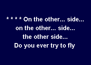 t t t t On the other... side...
on the other... side...

the other side...
Do you ever try to fly