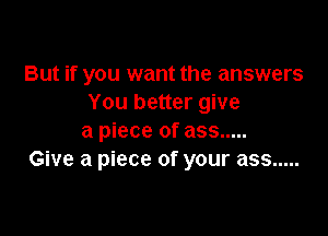 But if you want the answers
You better give

a piece of ass .....
Give a piece of your ass .....